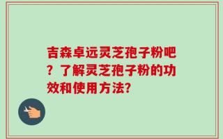 吉森卓远灵芝孢子粉吧？了解灵芝孢子粉的功效和使用方法？