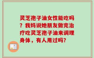 灵芝孢子油女性能吃吗？我妈说她朋友做完治疗吃灵芝孢子油来调理身体，有人用过吗？
