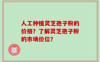 人工种植灵芝孢子粉的价格？了解灵芝孢子粉的市场价位？
