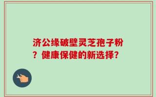 济公缘破壁灵芝孢子粉？健康保健的新选择？