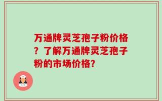 万通牌灵芝孢子粉价格？了解万通牌灵芝孢子粉的市场价格？