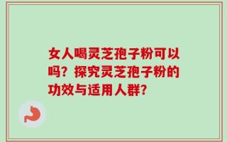 女人喝灵芝孢子粉可以吗？探究灵芝孢子粉的功效与适用人群？
