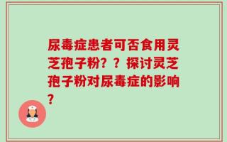尿毒症患者可否食用灵芝孢子粉？？探讨灵芝孢子粉对尿毒症的影响？