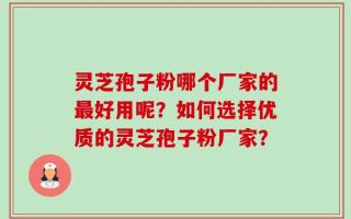 灵芝孢子粉哪个厂家的最好用呢？如何选择优质的灵芝孢子粉厂家？