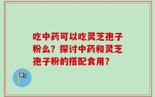 吃中药可以吃灵芝孢子粉么？探讨中药和灵芝孢子粉的搭配食用？
