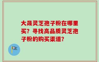 大晟灵芝孢子粉在哪里买？寻找高品质灵芝孢子粉的购买渠道？