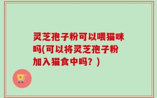 灵芝孢子粉可以喂猫咪吗(可以将灵芝孢子粉加入猫食中吗？)
