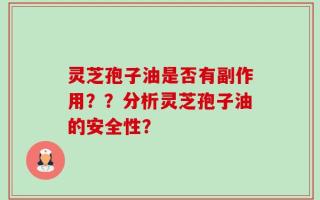 灵芝孢子油是否有副作用？？分析灵芝孢子油的安全性？
