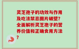 灵芝孢子的功效与作用及吃法禁忌图片破壁？全面解析灵芝孢子的营养价值和正确食用方法？