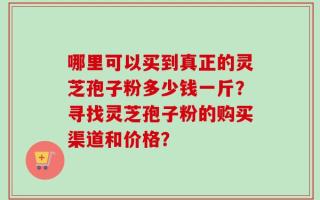 哪里可以买到真正的灵芝孢子粉多少钱一斤？寻找灵芝孢子粉的购买渠道和价格？