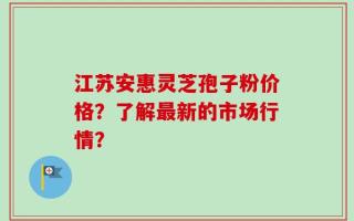 江苏安惠灵芝孢子粉价格？了解最新的市场行情？