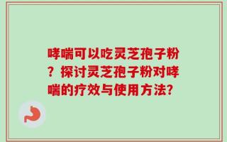 哮喘可以吃灵芝孢子粉？探讨灵芝孢子粉对哮喘的疗效与使用方法？