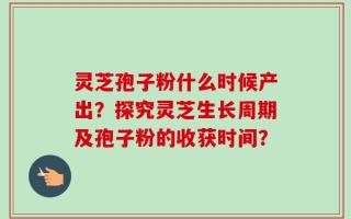 灵芝孢子粉什么时候产出？探究灵芝生长周期及孢子粉的收获时间？