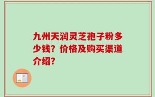 九州天润灵芝孢子粉多少钱？价格及购买渠道介绍？