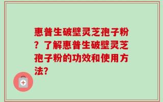 惠普生破壁灵芝孢子粉？了解惠普生破壁灵芝孢子粉的功效和使用方法？