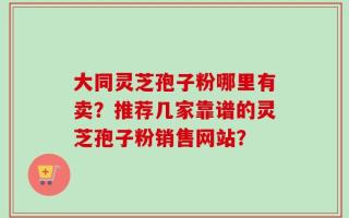 大同灵芝孢子粉哪里有卖？推荐几家靠谱的灵芝孢子粉销售网站？