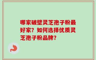哪家破壁灵芝孢子粉最好家？如何选择优质灵芝孢子粉品牌？