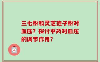三七粉和灵芝孢子粉对血压？探讨中药对血压的调节作用？
