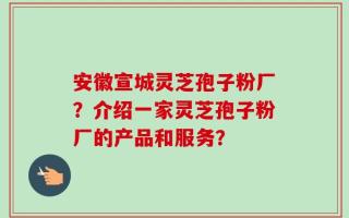 安徽宣城灵芝孢子粉厂？介绍一家灵芝孢子粉厂的产品和服务？