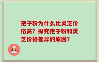 孢子粉为什么比灵芝价格高？探究孢子粉和灵芝价格差异的原因？