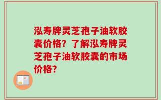 泓寿牌灵芝孢子油软胶囊价格？了解泓寿牌灵芝孢子油软胶囊的市场价格？