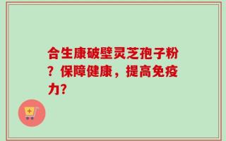 合生康破壁灵芝孢子粉？保障健康，提高免疫力？