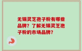 无锡灵芝孢子粉有哪些品牌？了解无锡灵芝孢子粉的市场品牌？