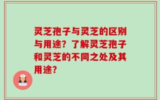 灵芝孢子与灵芝的区别与用途？了解灵芝孢子和灵芝的不同之处及其用途？