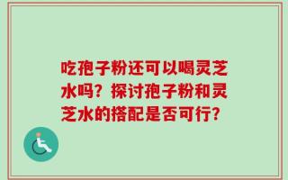 吃孢子粉还可以喝灵芝水吗？探讨孢子粉和灵芝水的搭配是否可行？