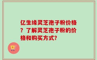 亿生缘灵芝孢子粉价格？了解灵芝孢子粉的价格和购买方式？