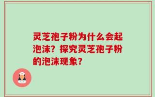 灵芝孢子粉为什么会起泡沫？探究灵芝孢子粉的泡沫现象？