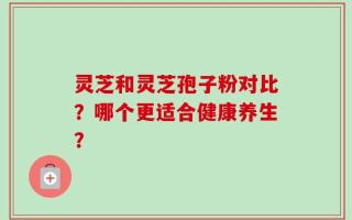 灵芝和灵芝孢子粉对比？哪个更适合健康养生？