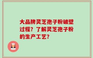 大品牌灵芝孢子粉破壁过程？了解灵芝孢子粉的生产工艺？