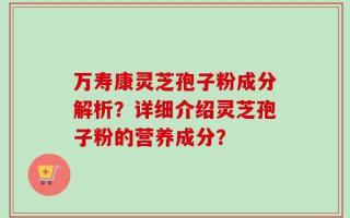 万寿康灵芝孢子粉成分解析？详细介绍灵芝孢子粉的营养成分？