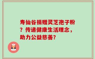 寿仙谷捐赠灵芝孢子粉？传递健康生活理念，助力公益慈善？