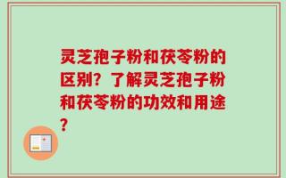 灵芝孢子粉和茯苓粉的区别？了解灵芝孢子粉和茯苓粉的功效和用途？