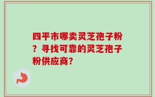 四平市哪卖灵芝孢子粉？寻找可靠的灵芝孢子粉供应商？