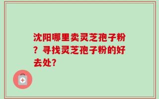 沈阳哪里卖灵芝孢子粉？寻找灵芝孢子粉的好去处？