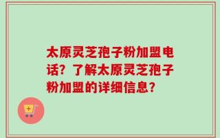 太原灵芝孢子粉加盟电话？了解太原灵芝孢子粉加盟的详细信息？