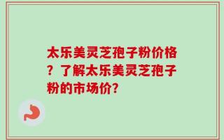 太乐美灵芝孢子粉价格？了解太乐美灵芝孢子粉的市场价？