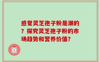 感觉灵芝孢子粉是潮的？探究灵芝孢子粉的市场趋势和营养价值？