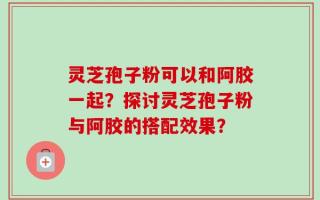 灵芝孢子粉可以和阿胶一起？探讨灵芝孢子粉与阿胶的搭配效果？