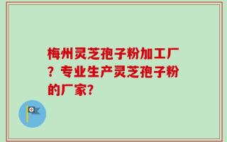 梅州灵芝孢子粉加工厂？专业生产灵芝孢子粉的厂家？