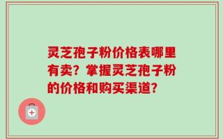 灵芝孢子粉价格表哪里有卖？掌握灵芝孢子粉的价格和购买渠道？