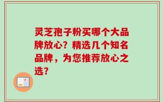 灵芝孢子粉买哪个大品牌放心？精选几个知名品牌，为您推荐放心之选？
