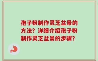孢子粉制作灵芝盆景的方法？详细介绍孢子粉制作灵芝盆景的步骤？