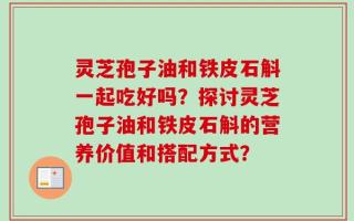 灵芝孢子油和铁皮石斛一起吃好吗？探讨灵芝孢子油和铁皮石斛的营养价值和搭配方式？