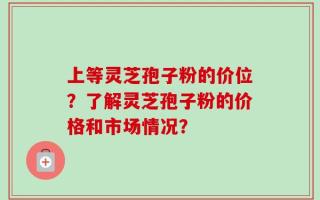 上等灵芝孢子粉的价位？了解灵芝孢子粉的价格和市场情况？