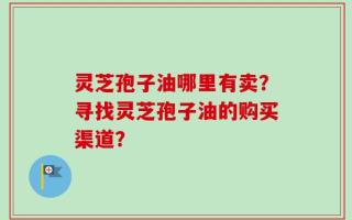 灵芝孢子油哪里有卖？寻找灵芝孢子油的购买渠道？