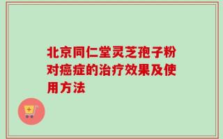 北京同仁堂灵芝孢子粉对癌症的治疗效果及使用方法
